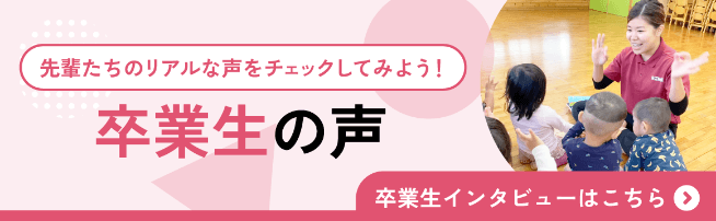 先輩たちのリアルな声をチェックしてみよう。卒業生の声。卒業生インタビューはこちら